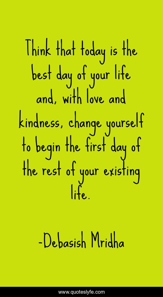 Think that today is the best day of your life and, with love and kindness, change yourself to begin the first day of the rest of your existing life.