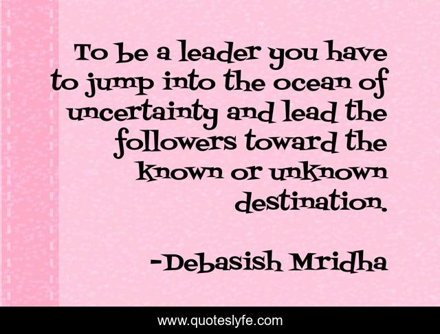 To be a leader you have to jump into the ocean of uncertainty and lead the followers toward the known or unknown destination.
