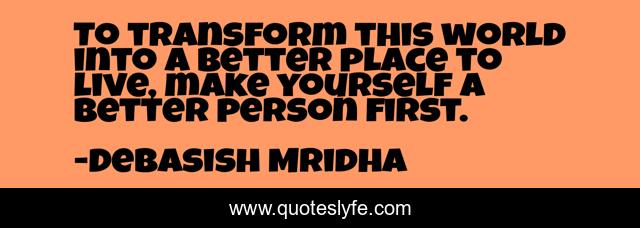 To transform this world into a better place to live, make yourself a better person first.