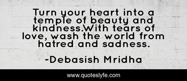 Turn your heart into a temple of beauty and kindness.With tears of love, wash the world from hatred and sadness.