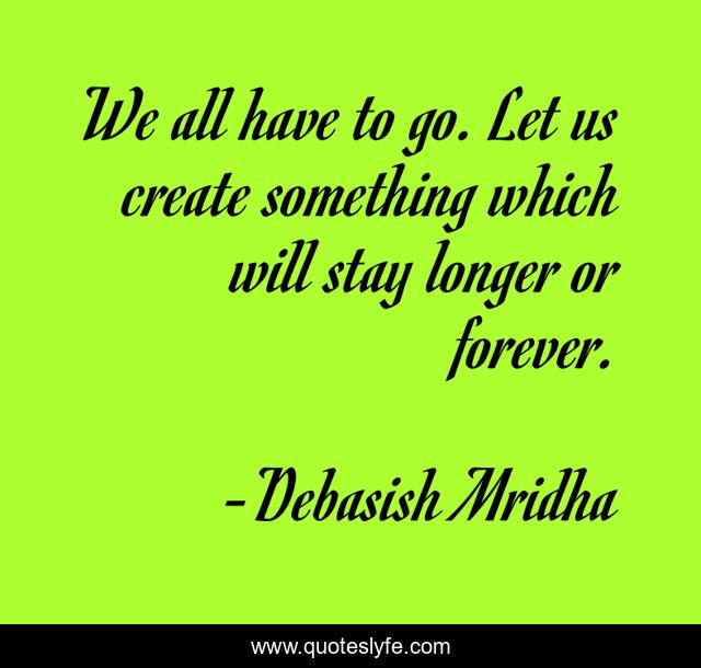 We all have to go. Let us create something which will stay longer or forever.