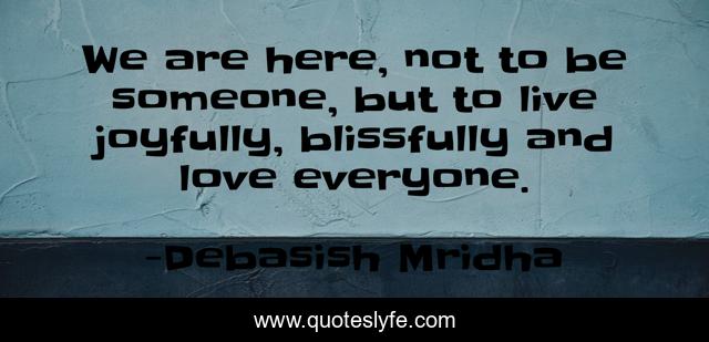 We are here, not to be someone, but to live joyfully, blissfully and love everyone.