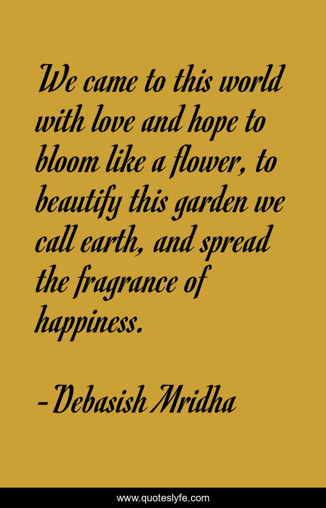 We came to this world with love and hope to bloom like a flower, to beautify this garden we call earth, and spread the fragrance of happiness.