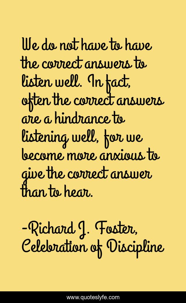 We do not have to have the correct answers to listen well. In fact, often the correct answers are a hindrance to listening well, for we become more anxious to give the correct answer than to hear.