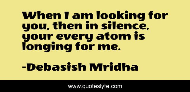 When I am looking for you, then in silence, your every atom is longing for me.