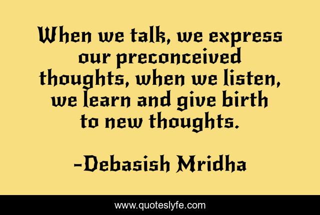 When we talk, we express our preconceived thoughts, when we listen, we learn and give birth to new thoughts.