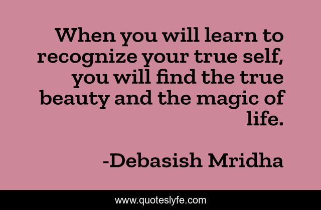 When you will learn to recognize your true self, you will find the true beauty and the magic of life.