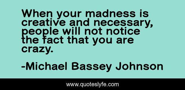 When your madness is creative and necessary, people will not notice the fact that you are crazy.