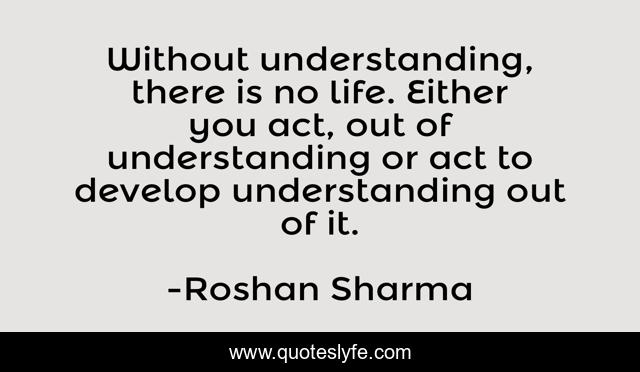Without understanding, there is no life. Either you act, out of understanding or act to develop understanding out of it.