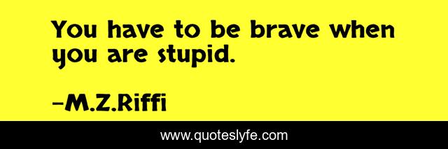 You have to be brave when you are stupid.
