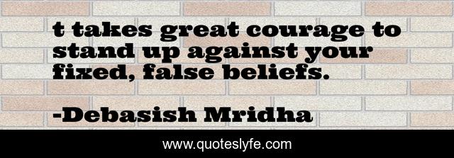 t takes great courage to stand up against your fixed, false beliefs.