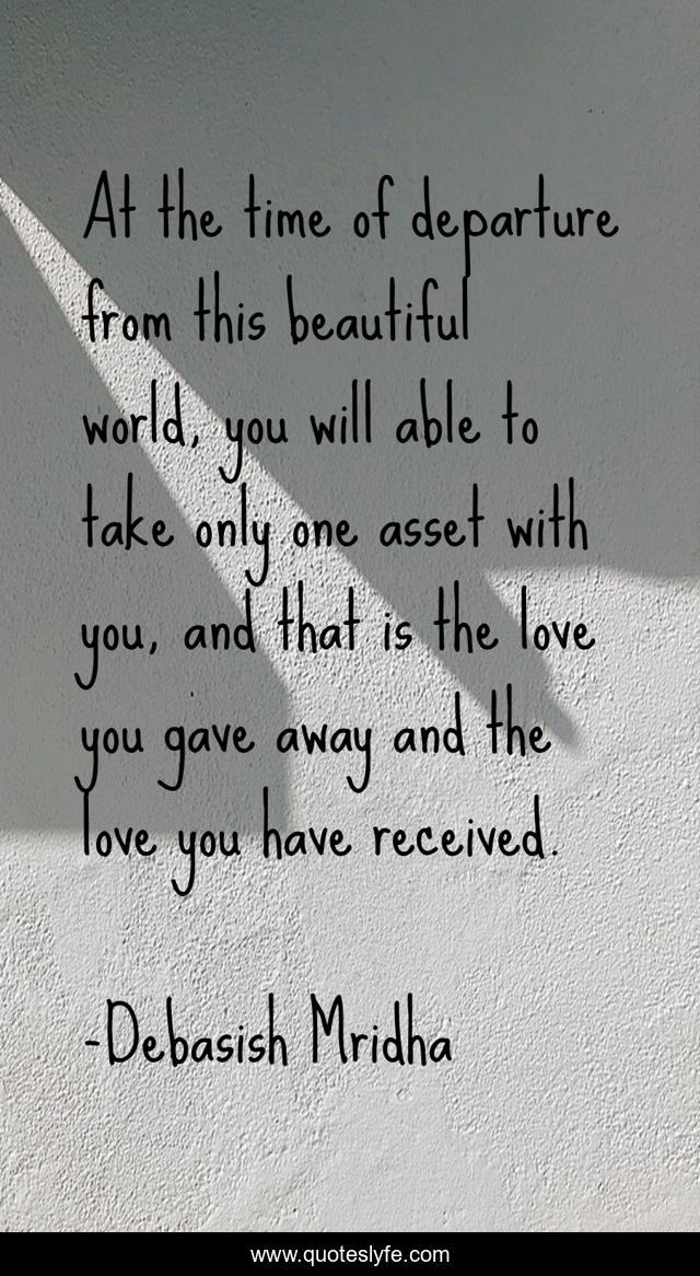 At the time of departure from this beautiful world, you will able to take only one asset with you, and that is the love you gave away and the love you have received.