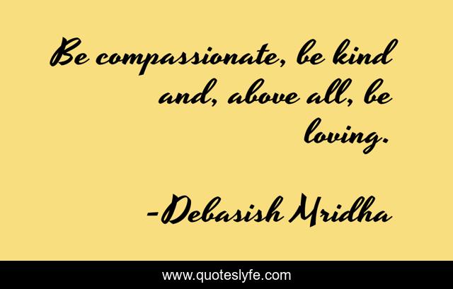 Be compassionate, be kind and, above all, be loving.