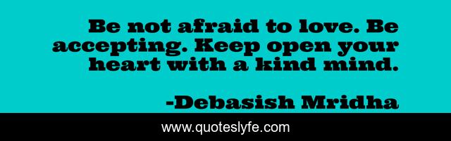 Be not afraid to love. Be accepting. Keep open your heart with a kind mind.