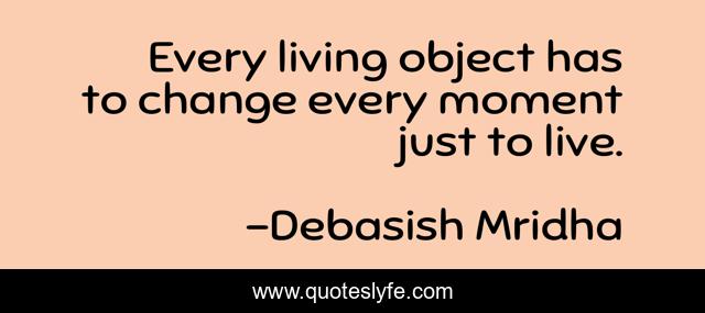 Every living object has to change every moment just to live.