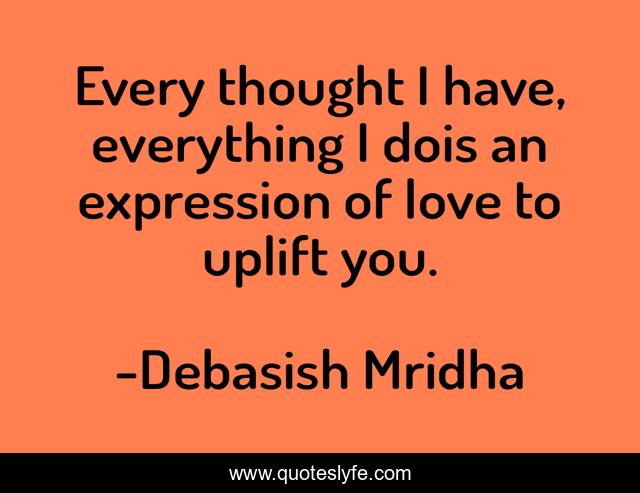 Every thought I have, everything I dois an expression of love to uplift you.