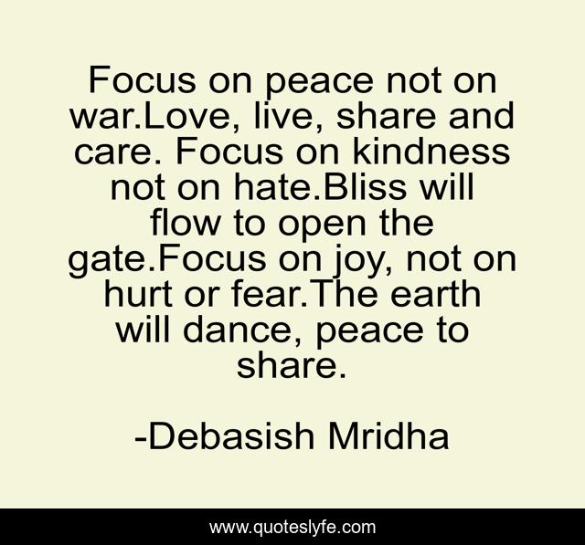 Focus on peace not on war.Love, live, share and care. Focus on kindness not on hate.Bliss will flow to open the gate.Focus on joy, not on hurt or fear.The earth will dance, peace to share.