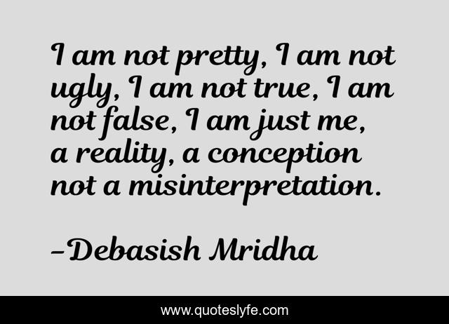 I am not pretty, I am not ugly, I am not true, I am not false, I am just me, a reality, a conception not a misinterpretation.