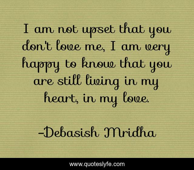I am not upset that you don't love me, I am very happy to know that you are still living in my heart, in my love.