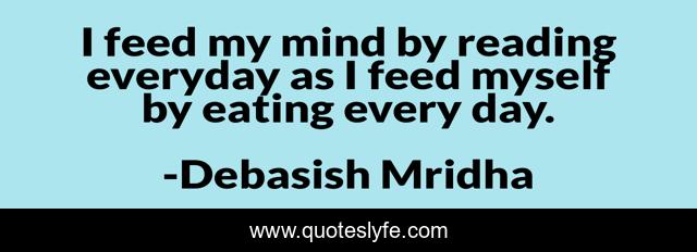 I feed my mind by reading everyday as I feed myself by eating every day.