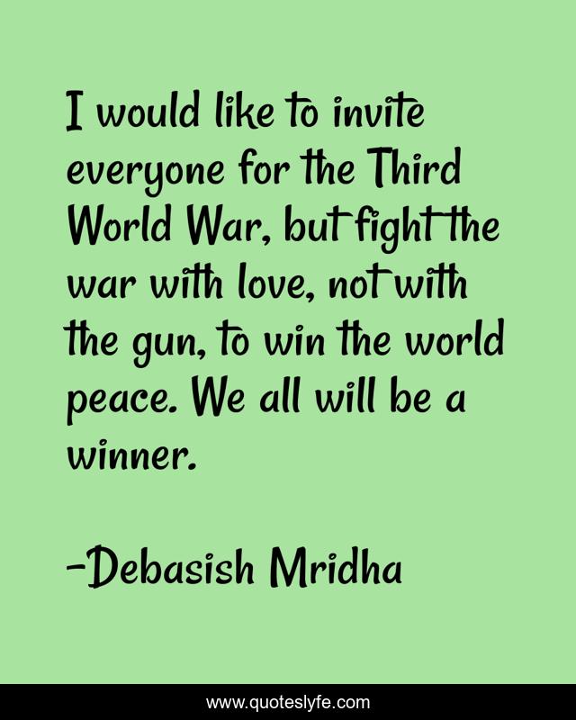 I would like to invite everyone for the Third World War, but fight the war with love, not with the gun, to win the world peace. We all will be a winner.