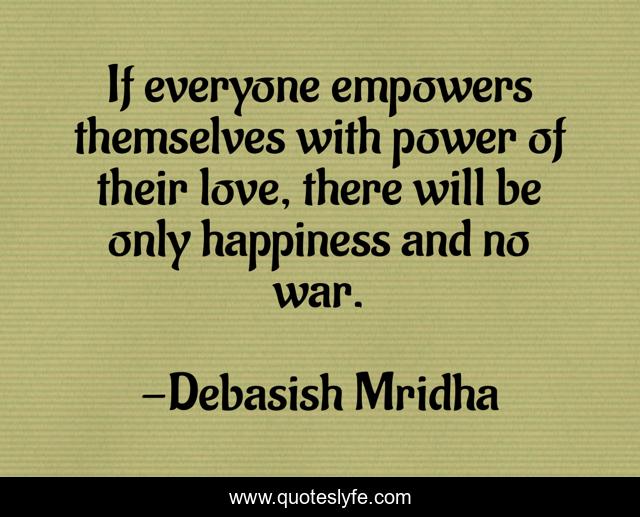 If everyone empowers themselves with power of their love, there will be only happiness and no war.