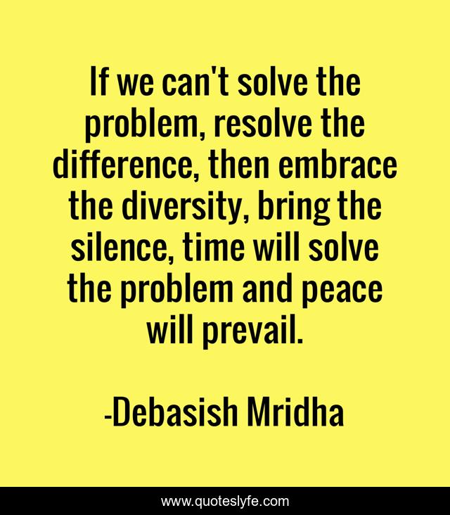 If we can't solve the problem, resolve the difference, then embrace the diversity, bring the silence, time will solve the problem and peace will prevail.