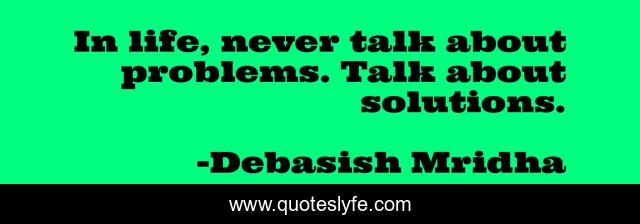 In life, never talk about problems. Talk about solutions.