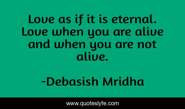 Love as if it is eternal. Love when you are alive and when you are not alive.