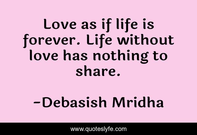 Love as if life is forever. Life without love has nothing to share.