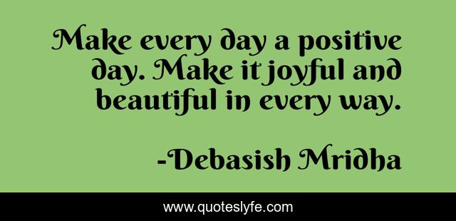 Make every day a positive day. Make it joyful and beautiful in every way.