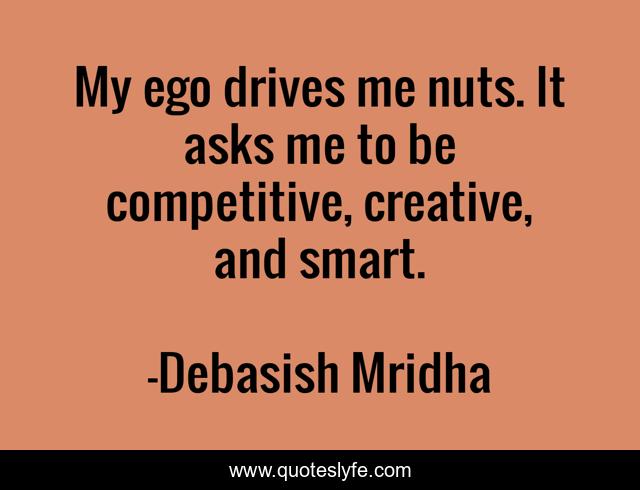 My ego drives me nuts. It asks me to be competitive, creative, and smart.