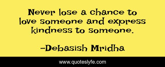 Never lose a chance to love someone and express kindness to someone.