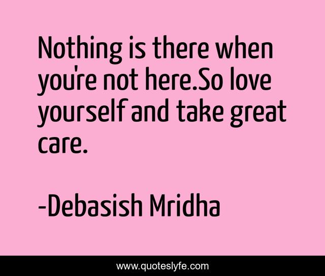 Nothing is there when you're not here.So love yourself and take great care.