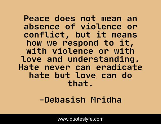 Peace does not mean an absence of violence or conflict, but it means how we respond to it, with violence or with love and understanding. Hate never can eradicate hate but love can do that.