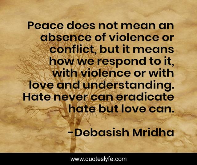 Peace does not mean an absence of violence or conflict, but it means how we respond to it, with violence or with love and understanding. Hate never can eradicate hate but love can.