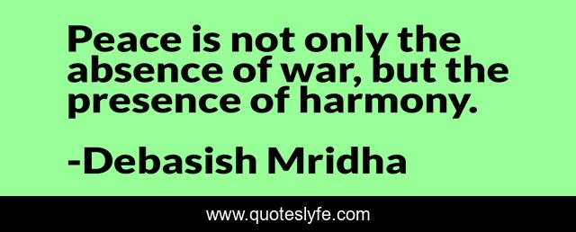 Peace is not only the absence of war, but the presence of harmony.