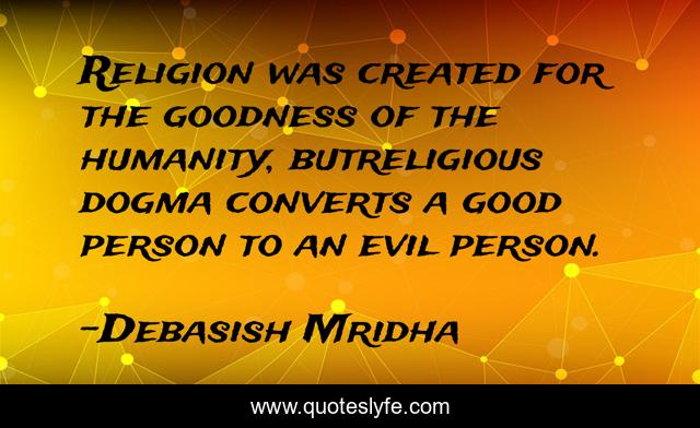 Religion was created for the goodness of the humanity, butreligious dogma converts a good person to an evil person.