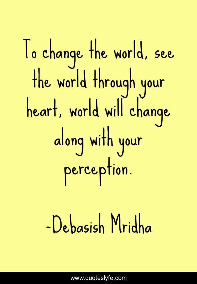 To change the world, see the world through your heart, world will change along with your perception.