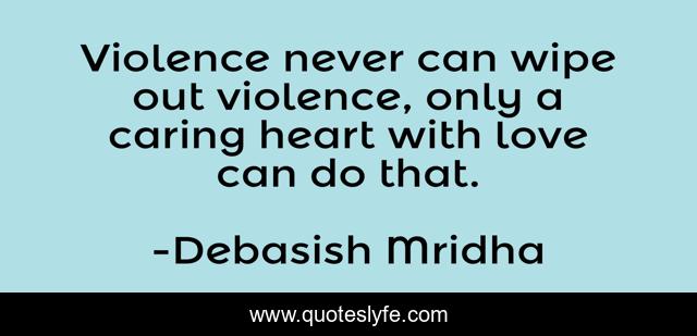 Violence never can wipe out violence, only a caring heart with love can do that.