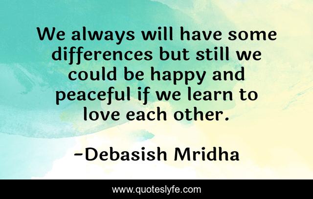We always will have some differences but still we could be happy and peaceful if we learn to love each other.