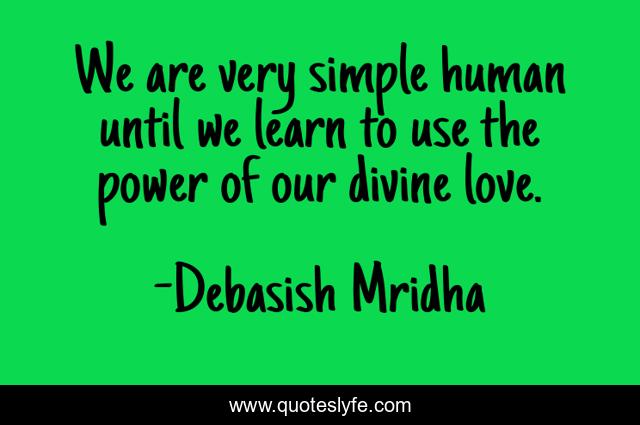We are very simple human until we learn to use the power of our divine love.