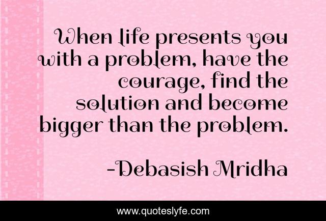 When life presents you with a problem, have the courage, find the solution and become bigger than the problem.