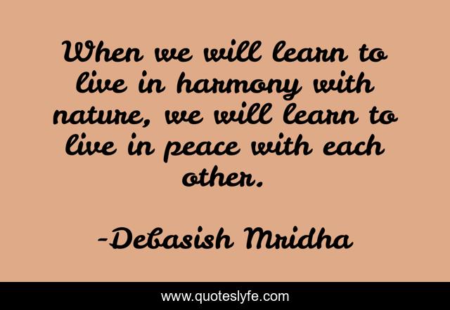 When we will learn to live in harmony with nature, we will learn to live in peace with each other.
