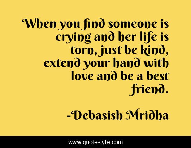 When you find someone is crying and her life is torn, just be kind, extend your hand with love and be a best friend.