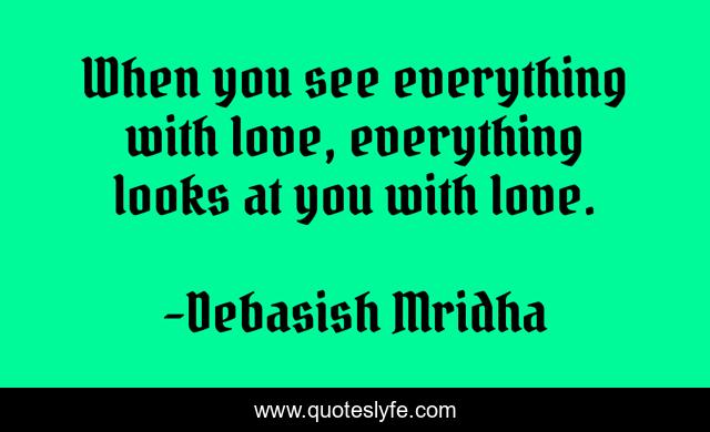 When you see everything with love, everything looks at you with love.