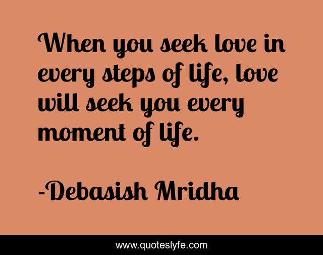 When you seek love in every steps of life, love will seek you every moment of life.