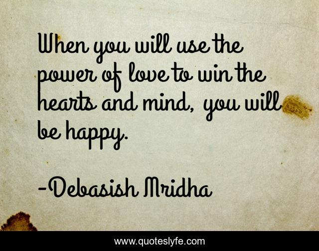 When you will use the power of love to win the hearts and mind, you will be happy.
