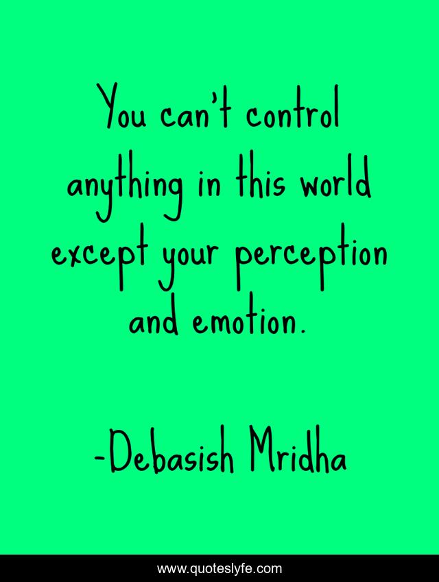 You can't control anything in this world except your perception and emotion.