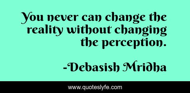 You never can change the reality without changing the perception.